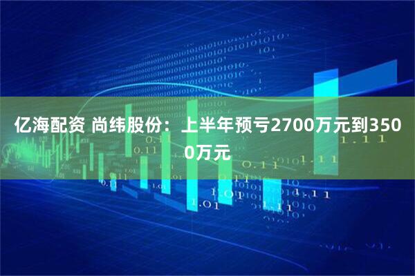 亿海配资 尚纬股份：上半年预亏2700万元到3500万元