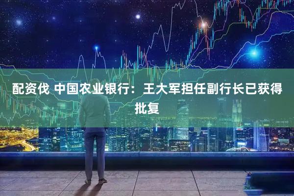 配资伐 中国农业银行：王大军担任副行长已获得批复