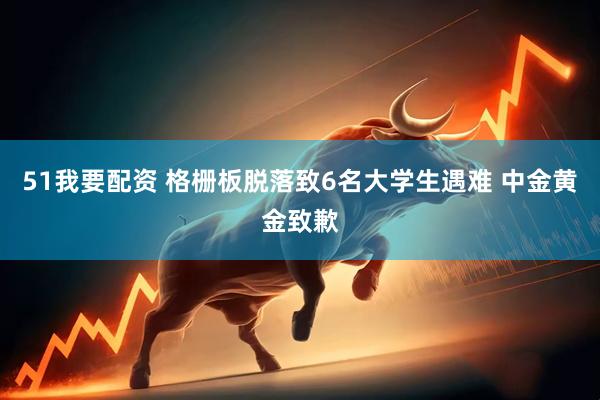 51我要配资 格栅板脱落致6名大学生遇难 中金黄金致歉