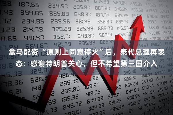 盒马配资 “原则上同意停火”后，泰代总理再表态：感谢特朗普关心，但不希望第三国介入