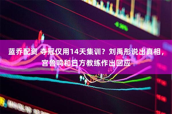 蓝乔配资 夺冠仅用14天集训？刘禹彤说出真相，宫鲁鸣和日方教练作出回应