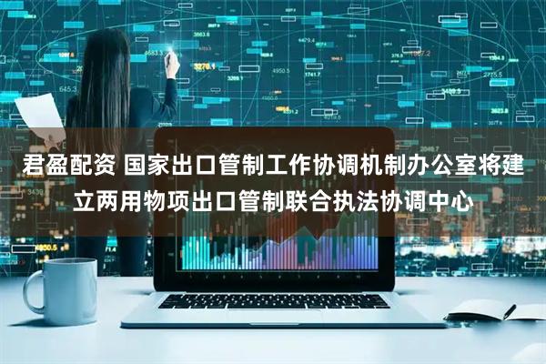 君盈配资 国家出口管制工作协调机制办公室将建立两用物项出口管制联合执法协调中心