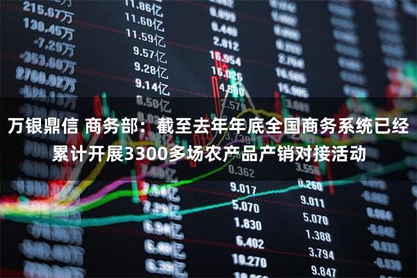 万银鼎信 商务部：截至去年年底全国商务系统已经累计开展3300多场农产品产销对接活动