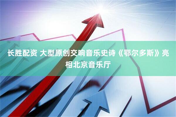 长胜配资 大型原创交响音乐史诗《鄂尔多斯》亮相北京音乐厅