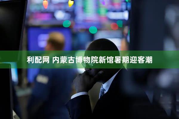 利配网 内蒙古博物院新馆暑期迎客潮
