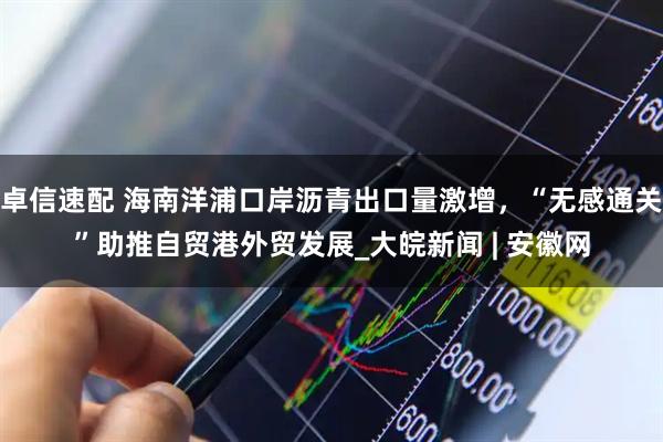 卓信速配 海南洋浦口岸沥青出口量激增，“无感通关”助推自贸港外贸发展_大皖新闻 | 安徽网