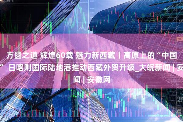 方圆之道 辉煌60载 魅力新西藏丨高原上的“中国速度” 日喀则国际陆地港推动西藏外贸升级_大皖新闻 | 安徽网