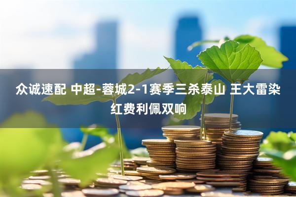 众诚速配 中超-蓉城2-1赛季三杀泰山 王大雷染红费利佩双响