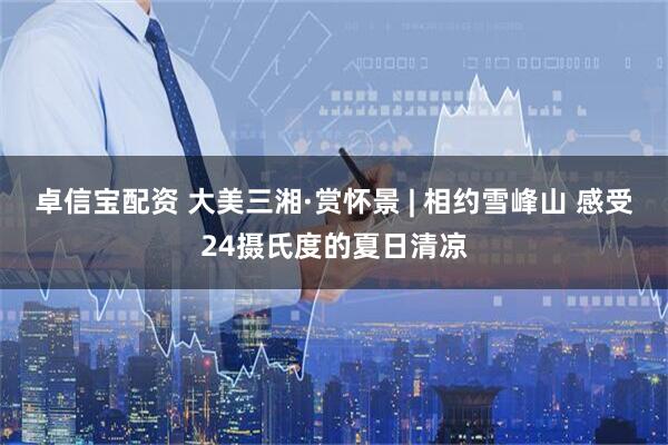 卓信宝配资 大美三湘·赏怀景 | 相约雪峰山 感受24摄氏度的夏日清凉