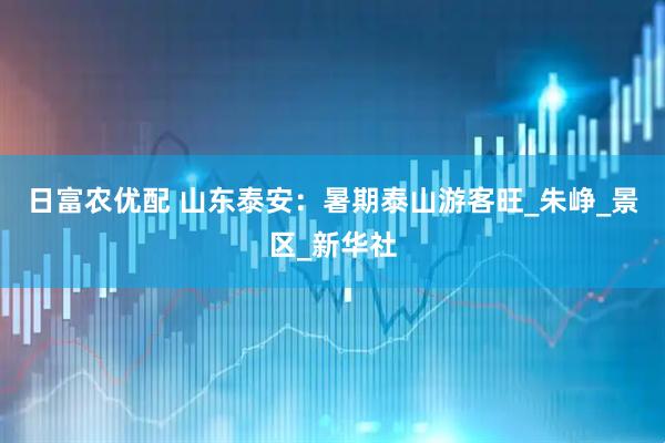 日富农优配 山东泰安：暑期泰山游客旺_朱峥_景区_新华社