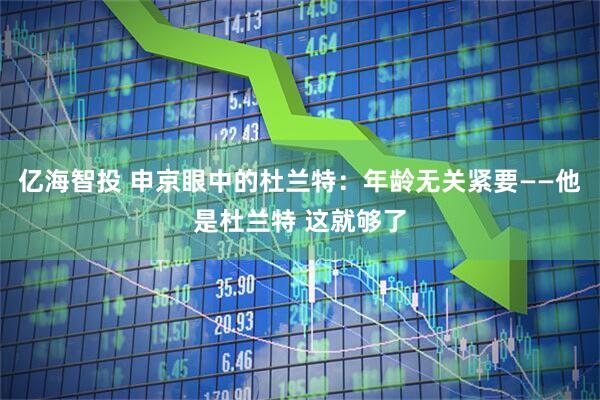 亿海智投 申京眼中的杜兰特：年龄无关紧要——他是杜兰特 这就够了