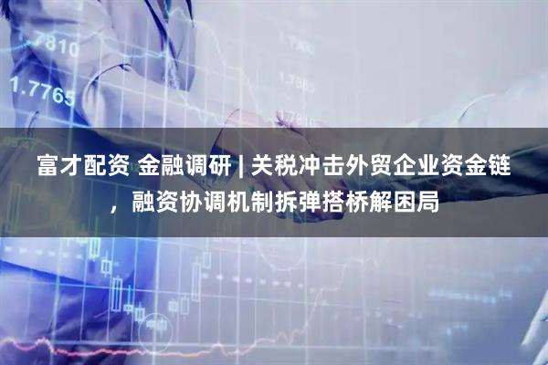 富才配资 金融调研 | 关税冲击外贸企业资金链，融资协调机制拆弹搭桥解困局