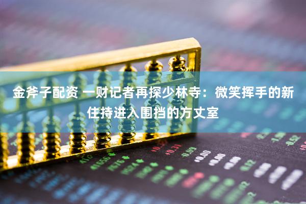 金斧子配资 一财记者再探少林寺：微笑挥手的新住持进入围挡的方丈室