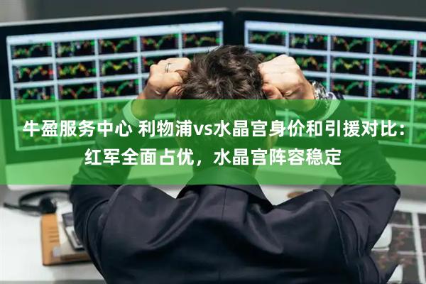 牛盈服务中心 利物浦vs水晶宫身价和引援对比：红军全面占优，水晶宫阵容稳定