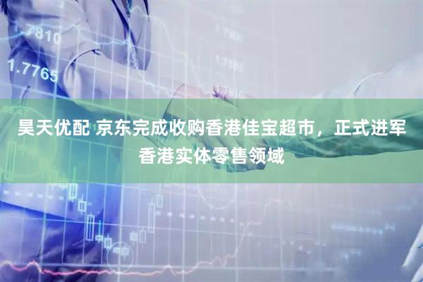 昊天优配 京东完成收购香港佳宝超市，正式进军香港实体零售领域