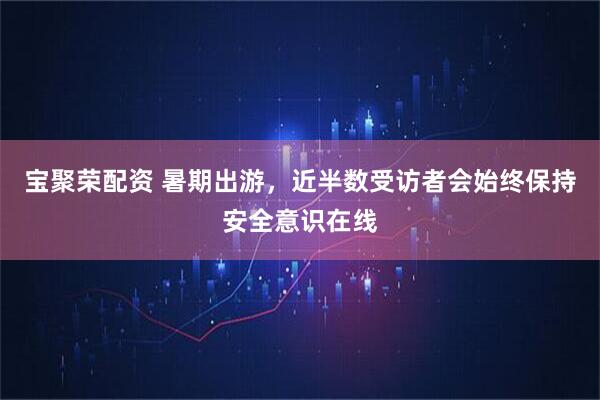 宝聚荣配资 暑期出游，近半数受访者会始终保持安全意识在线