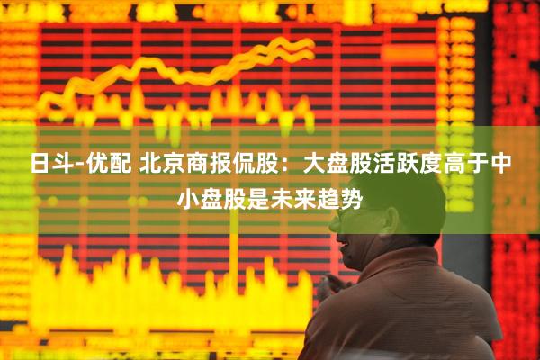 日斗-优配 北京商报侃股：大盘股活跃度高于中小盘股是未来趋势