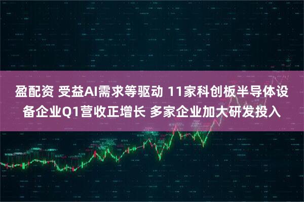 盈配资 受益AI需求等驱动 11家科创板半导体设备企业Q1营收正增长 多家企业加大研发投入