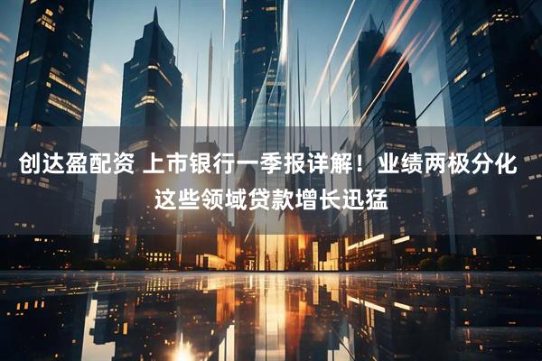 创达盈配资 上市银行一季报详解！业绩两极分化 这些领域贷款增长迅猛