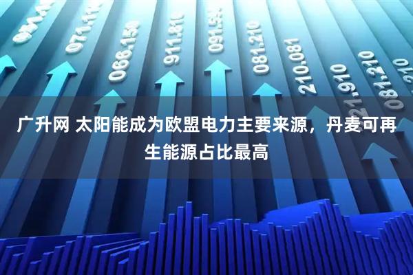 广升网 太阳能成为欧盟电力主要来源，丹麦可再生能源占比最高
