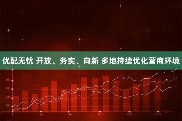 优配无忧 开放、务实、向新 多地持续优化营商环境
