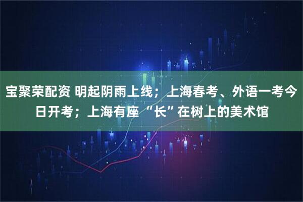 宝聚荣配资 明起阴雨上线;上海春考、外语一考今日开考;上海有座 “长”在树上的美术馆