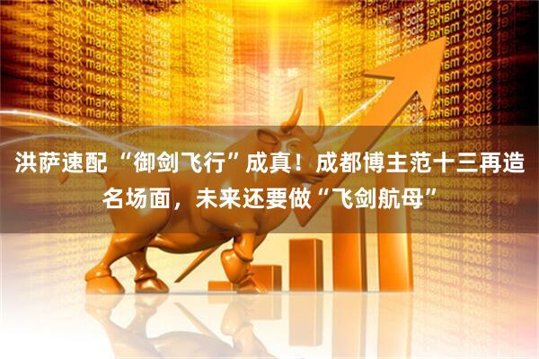 洪萨速配 “御剑飞行”成真！成都博主范十三再造名场面，未来还要做“飞剑航母”