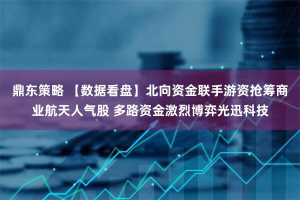 鼎东策略 【数据看盘】北向资金联手游资抢筹商业航天人气股 多路资金激烈博弈光迅科技