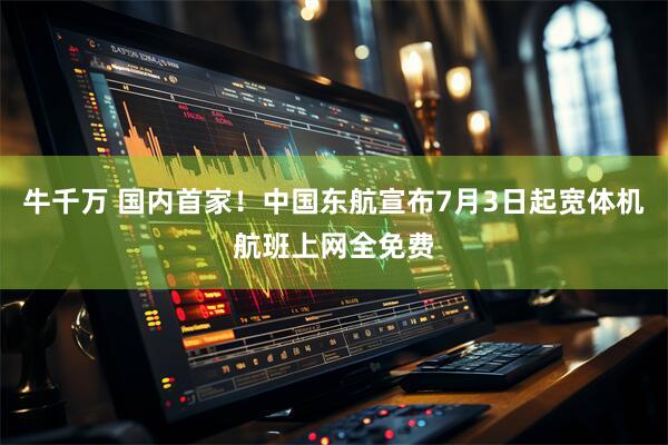 牛千万 国内首家！中国东航宣布7月3日起宽体机航班上网全免费